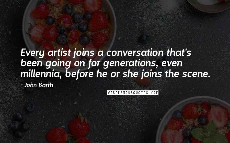 John Barth Quotes: Every artist joins a conversation that's been going on for generations, even millennia, before he or she joins the scene.