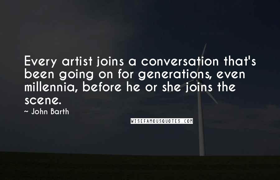 John Barth Quotes: Every artist joins a conversation that's been going on for generations, even millennia, before he or she joins the scene.