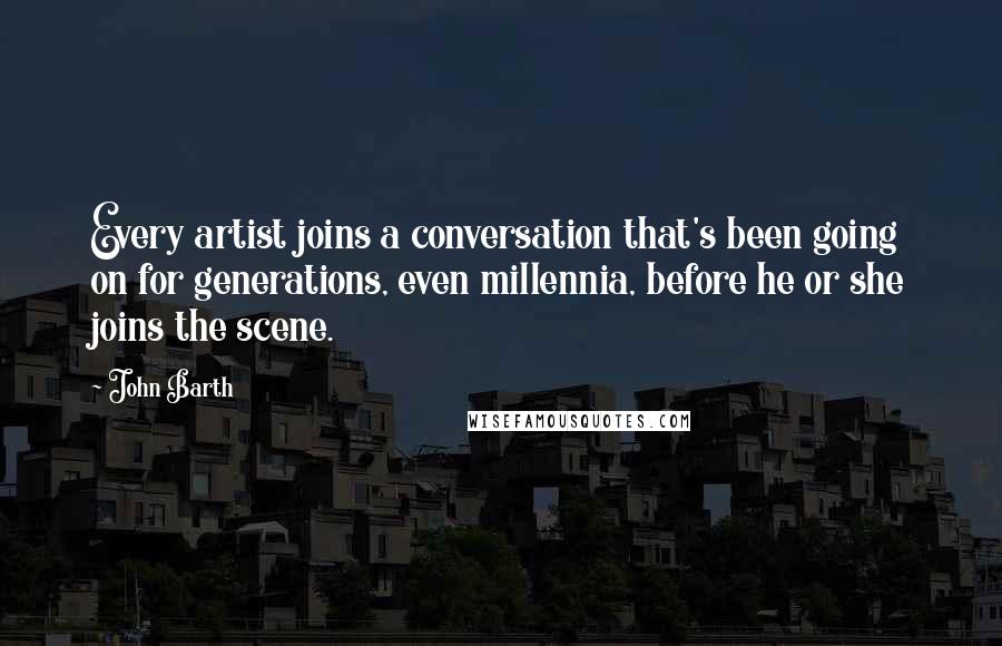 John Barth Quotes: Every artist joins a conversation that's been going on for generations, even millennia, before he or she joins the scene.