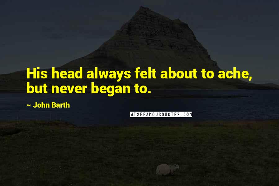 John Barth Quotes: His head always felt about to ache, but never began to.