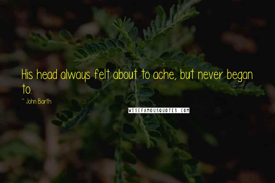 John Barth Quotes: His head always felt about to ache, but never began to.