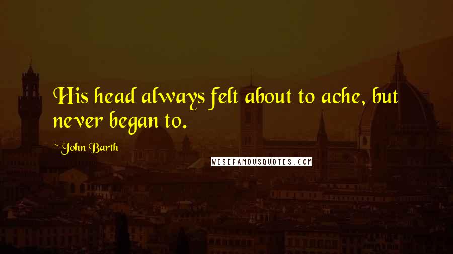 John Barth Quotes: His head always felt about to ache, but never began to.