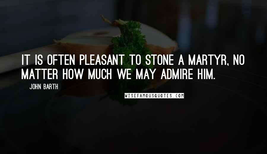 John Barth Quotes: It is often pleasant to stone a martyr, no matter how much we may admire him.