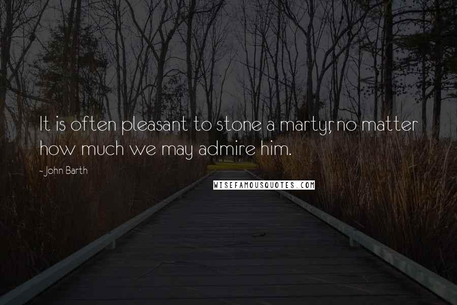 John Barth Quotes: It is often pleasant to stone a martyr, no matter how much we may admire him.