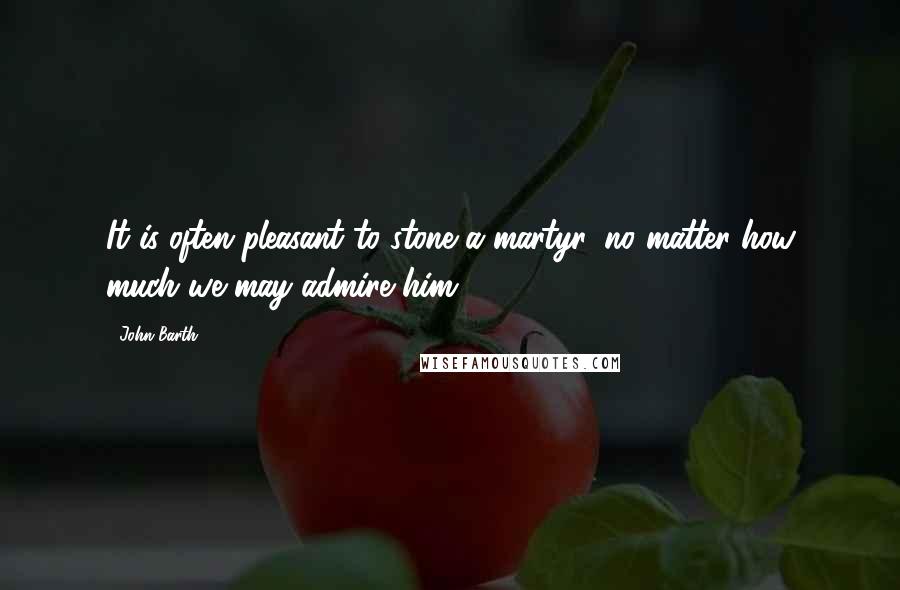 John Barth Quotes: It is often pleasant to stone a martyr, no matter how much we may admire him.