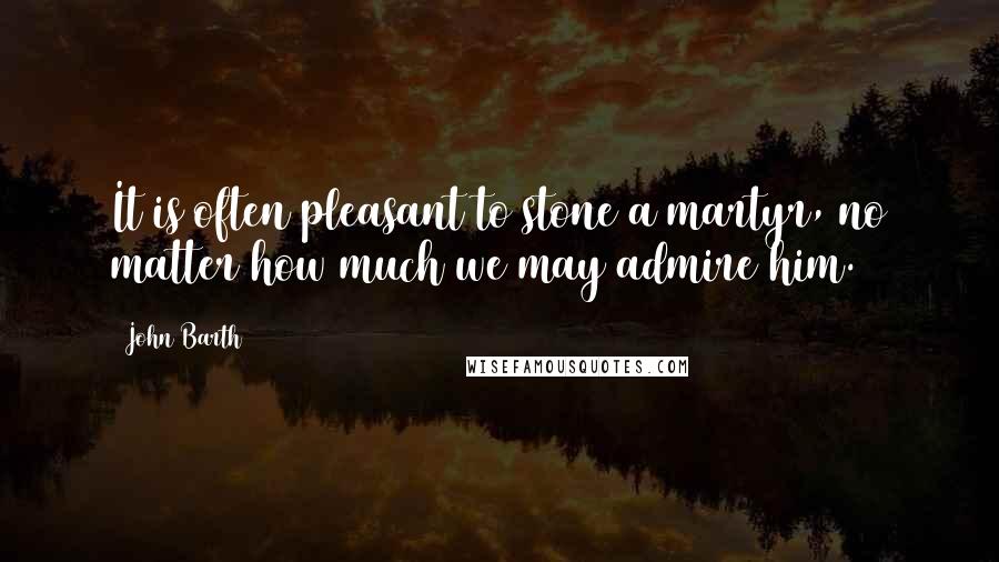 John Barth Quotes: It is often pleasant to stone a martyr, no matter how much we may admire him.