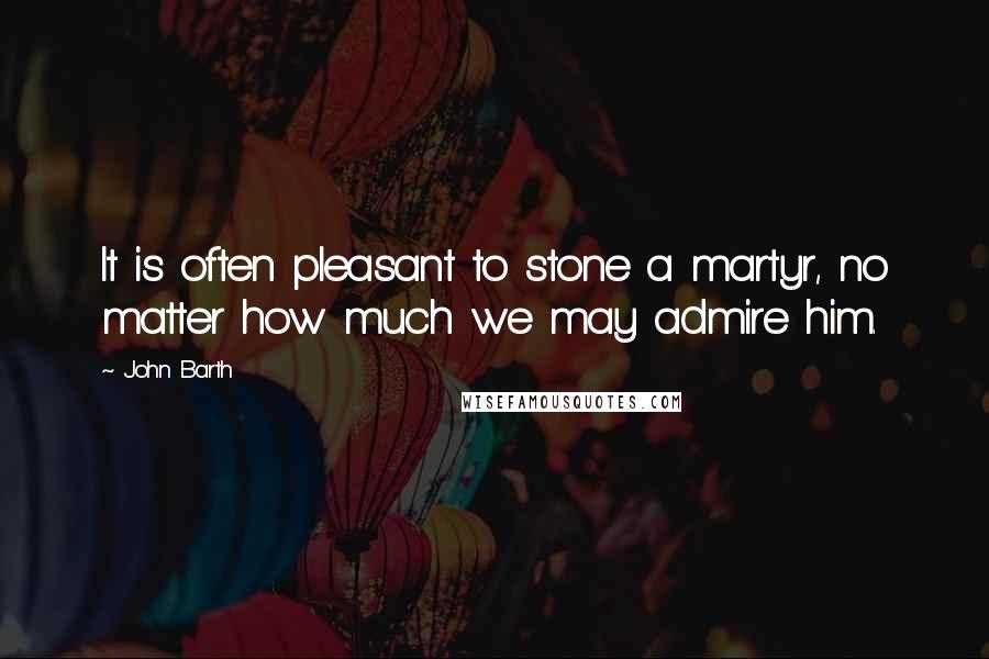 John Barth Quotes: It is often pleasant to stone a martyr, no matter how much we may admire him.