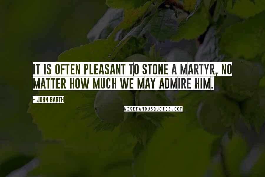 John Barth Quotes: It is often pleasant to stone a martyr, no matter how much we may admire him.