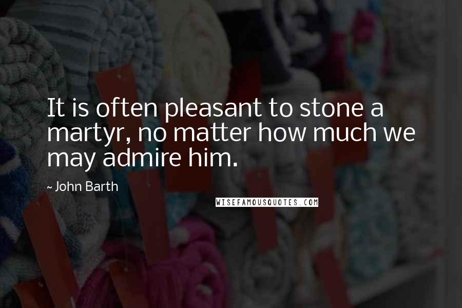 John Barth Quotes: It is often pleasant to stone a martyr, no matter how much we may admire him.