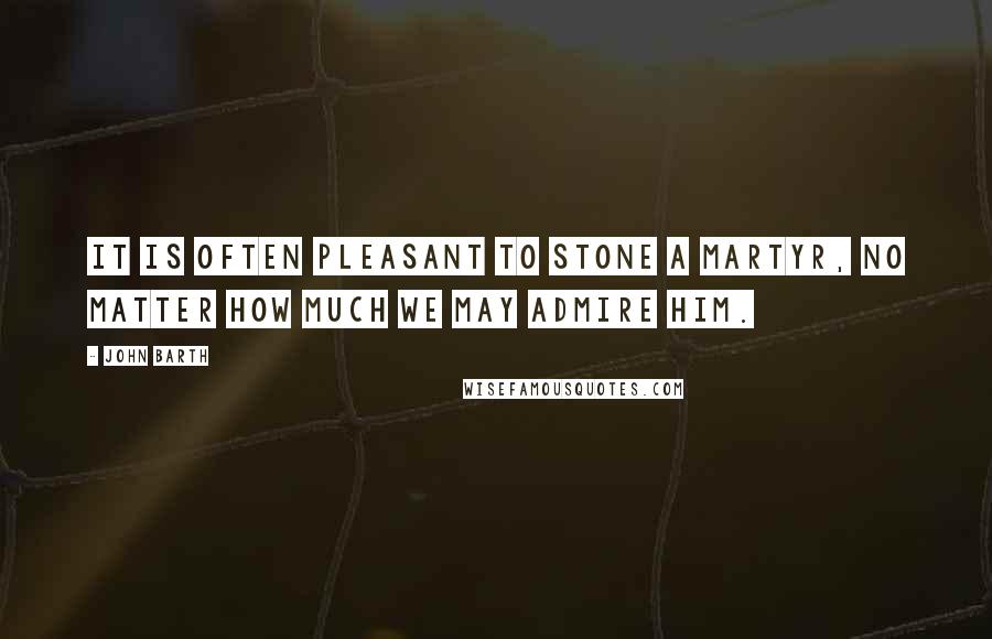 John Barth Quotes: It is often pleasant to stone a martyr, no matter how much we may admire him.