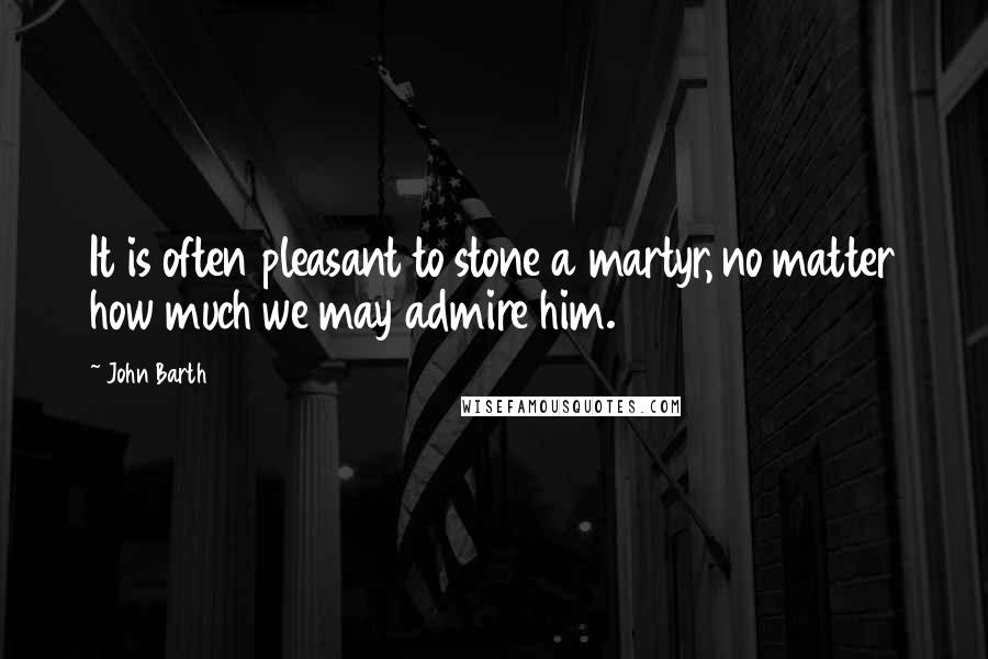 John Barth Quotes: It is often pleasant to stone a martyr, no matter how much we may admire him.