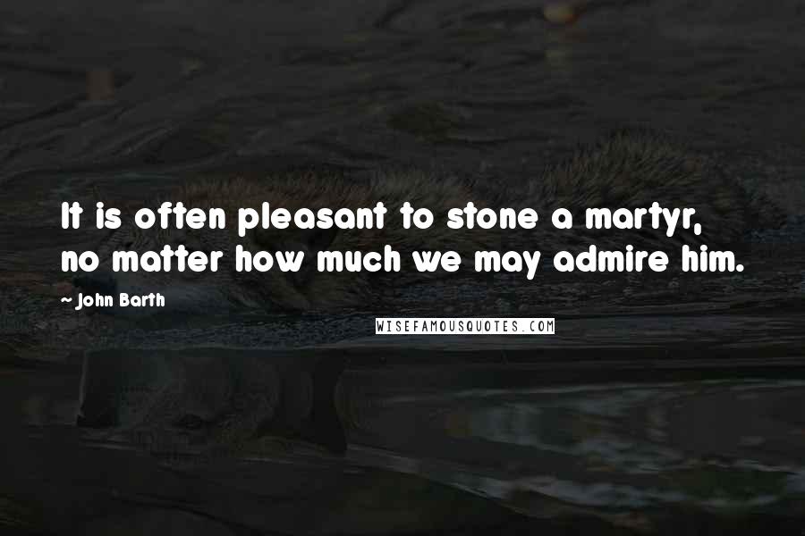 John Barth Quotes: It is often pleasant to stone a martyr, no matter how much we may admire him.