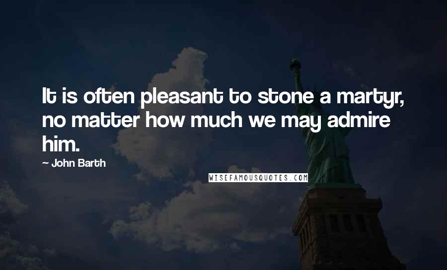 John Barth Quotes: It is often pleasant to stone a martyr, no matter how much we may admire him.