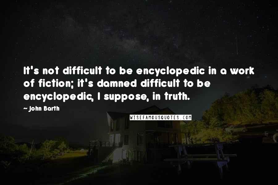 John Barth Quotes: It's not difficult to be encyclopedic in a work of fiction; it's damned difficult to be encyclopedic, I suppose, in truth.