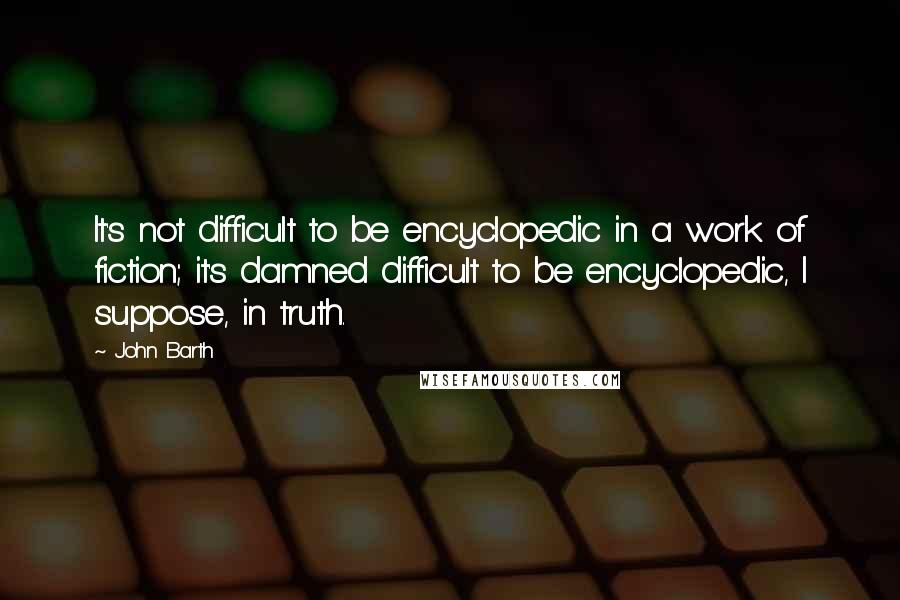 John Barth Quotes: It's not difficult to be encyclopedic in a work of fiction; it's damned difficult to be encyclopedic, I suppose, in truth.