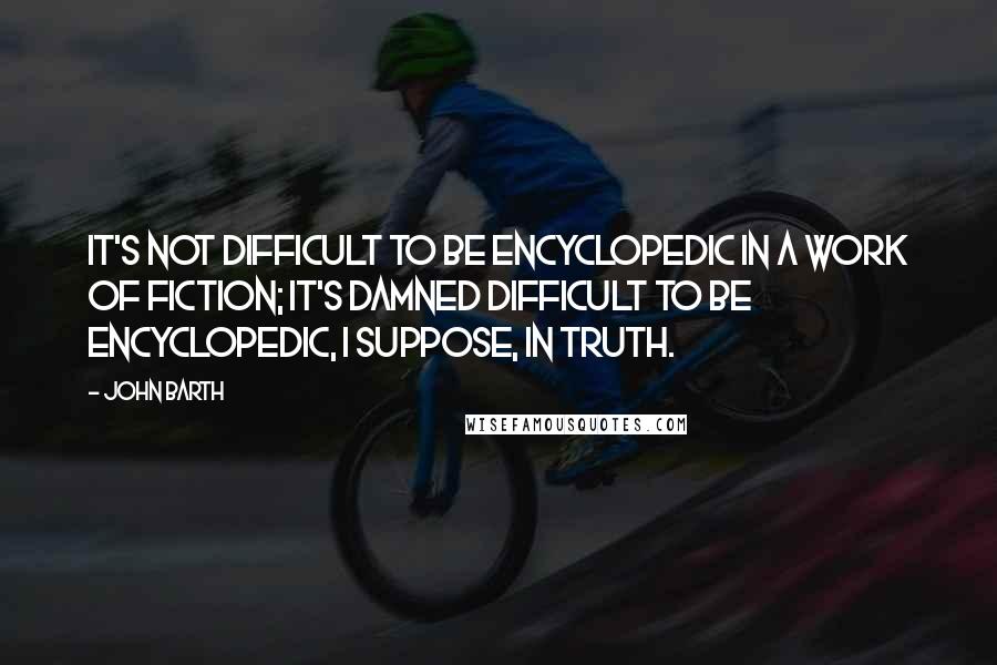 John Barth Quotes: It's not difficult to be encyclopedic in a work of fiction; it's damned difficult to be encyclopedic, I suppose, in truth.