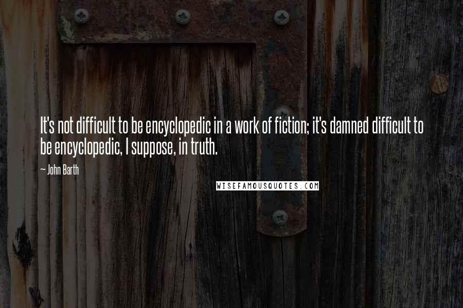 John Barth Quotes: It's not difficult to be encyclopedic in a work of fiction; it's damned difficult to be encyclopedic, I suppose, in truth.