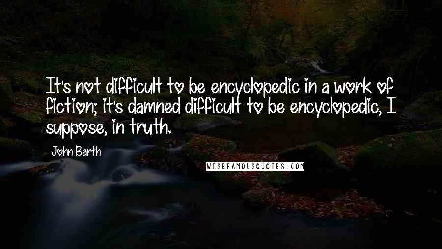 John Barth Quotes: It's not difficult to be encyclopedic in a work of fiction; it's damned difficult to be encyclopedic, I suppose, in truth.