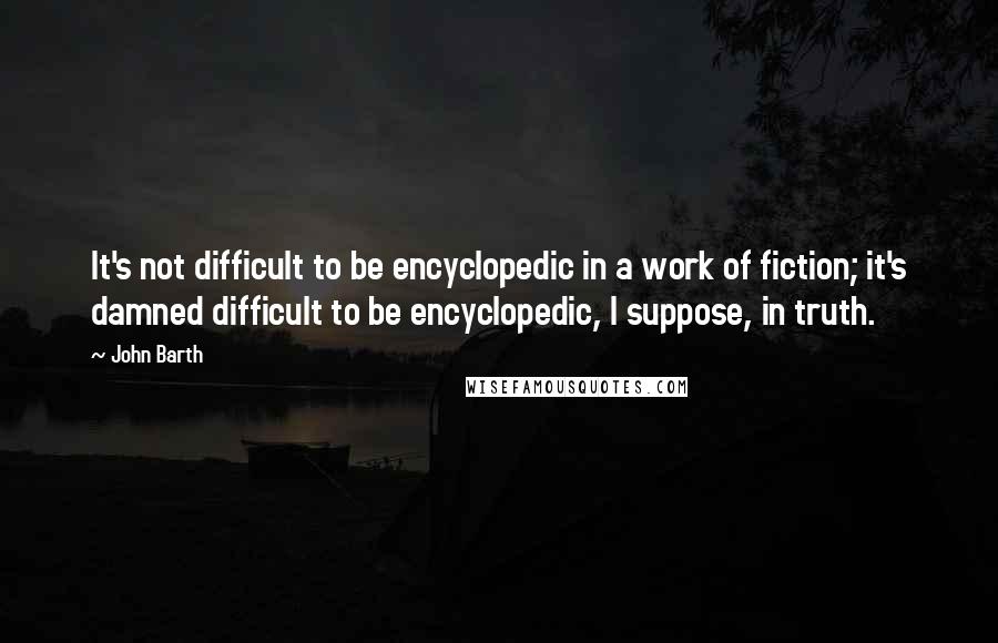 John Barth Quotes: It's not difficult to be encyclopedic in a work of fiction; it's damned difficult to be encyclopedic, I suppose, in truth.