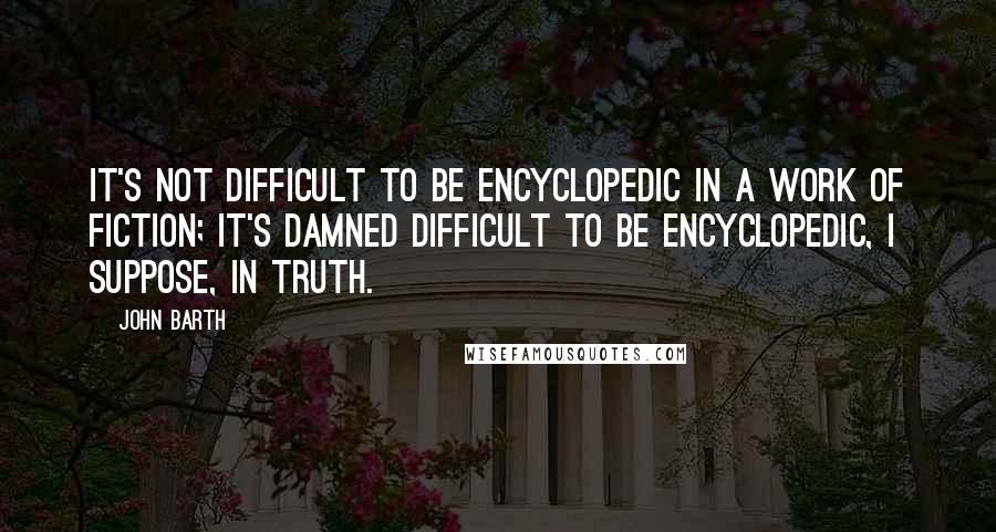 John Barth Quotes: It's not difficult to be encyclopedic in a work of fiction; it's damned difficult to be encyclopedic, I suppose, in truth.