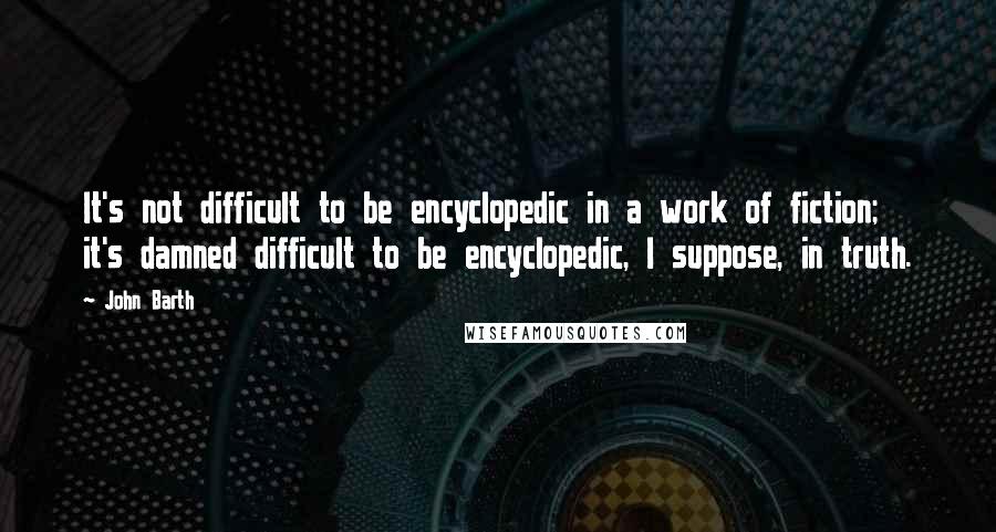 John Barth Quotes: It's not difficult to be encyclopedic in a work of fiction; it's damned difficult to be encyclopedic, I suppose, in truth.