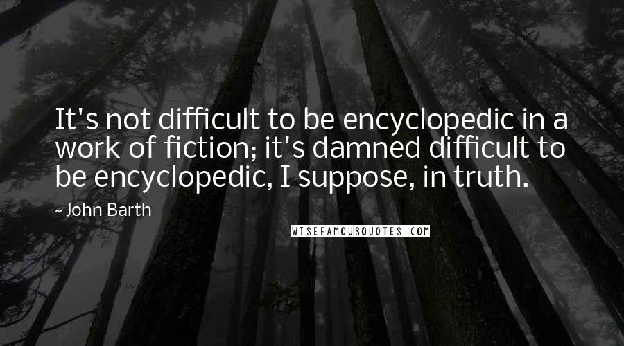 John Barth Quotes: It's not difficult to be encyclopedic in a work of fiction; it's damned difficult to be encyclopedic, I suppose, in truth.