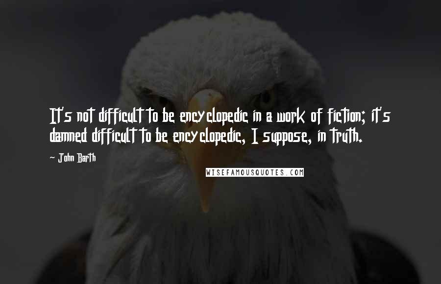 John Barth Quotes: It's not difficult to be encyclopedic in a work of fiction; it's damned difficult to be encyclopedic, I suppose, in truth.