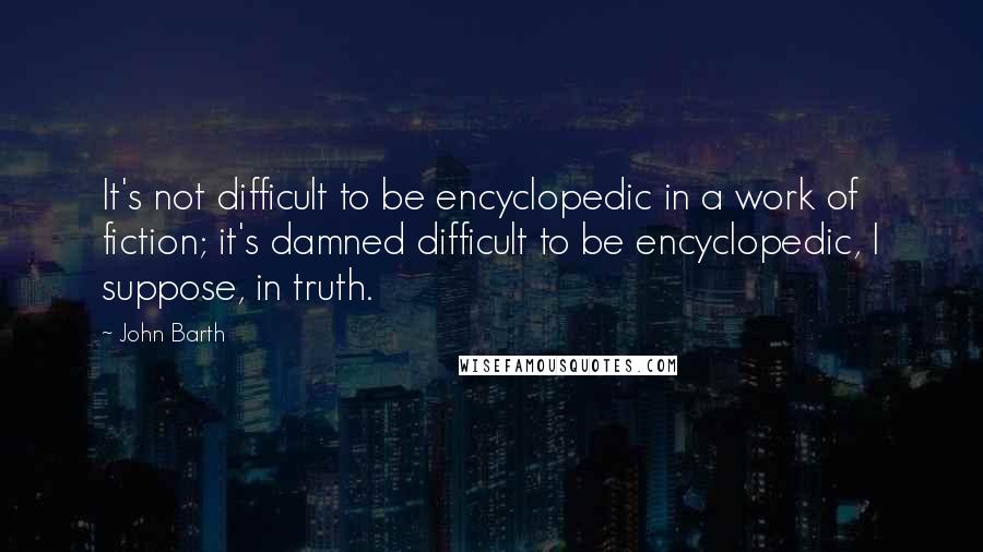 John Barth Quotes: It's not difficult to be encyclopedic in a work of fiction; it's damned difficult to be encyclopedic, I suppose, in truth.