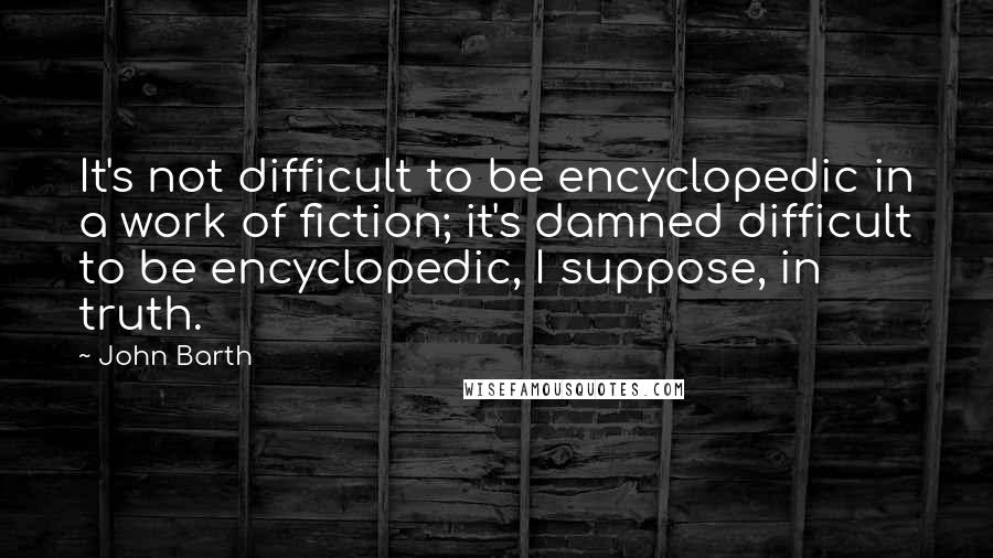 John Barth Quotes: It's not difficult to be encyclopedic in a work of fiction; it's damned difficult to be encyclopedic, I suppose, in truth.