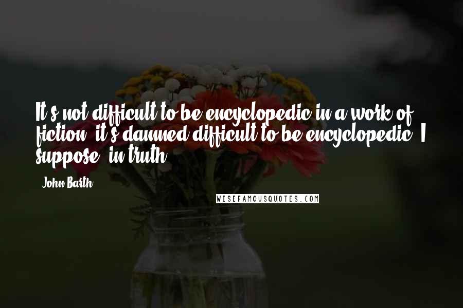 John Barth Quotes: It's not difficult to be encyclopedic in a work of fiction; it's damned difficult to be encyclopedic, I suppose, in truth.