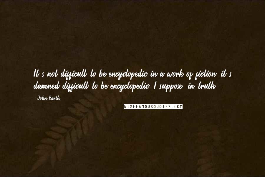 John Barth Quotes: It's not difficult to be encyclopedic in a work of fiction; it's damned difficult to be encyclopedic, I suppose, in truth.