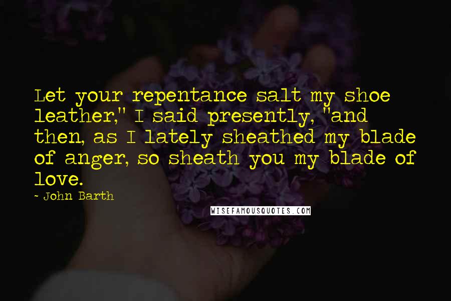 John Barth Quotes: Let your repentance salt my shoe leather," I said presently, "and then, as I lately sheathed my blade of anger, so sheath you my blade of love.