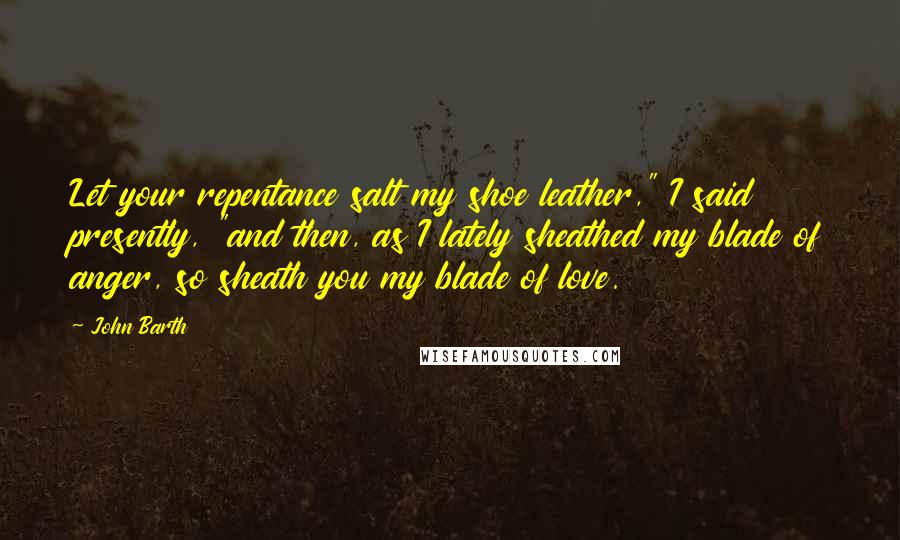John Barth Quotes: Let your repentance salt my shoe leather," I said presently, "and then, as I lately sheathed my blade of anger, so sheath you my blade of love.