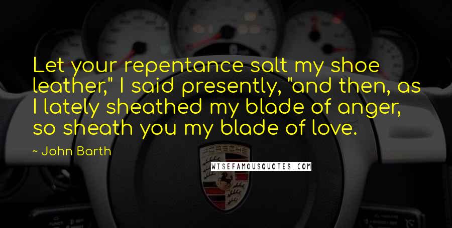 John Barth Quotes: Let your repentance salt my shoe leather," I said presently, "and then, as I lately sheathed my blade of anger, so sheath you my blade of love.