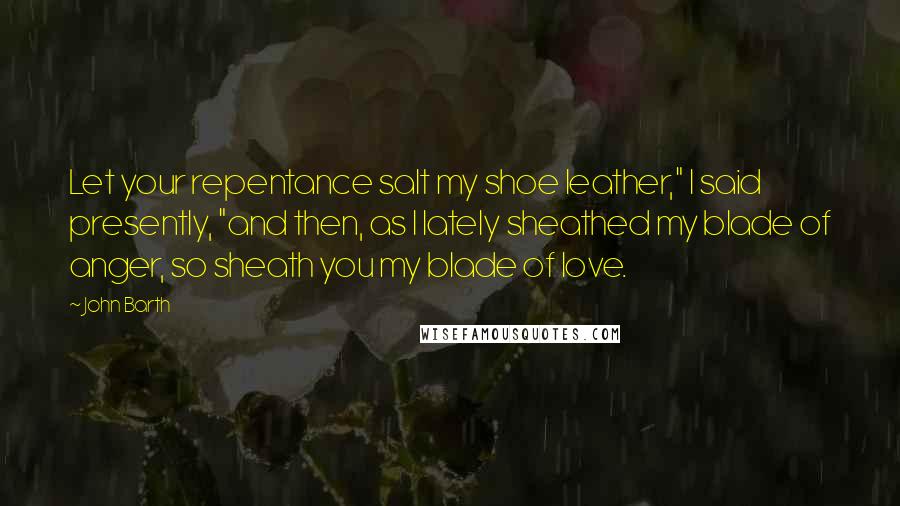 John Barth Quotes: Let your repentance salt my shoe leather," I said presently, "and then, as I lately sheathed my blade of anger, so sheath you my blade of love.