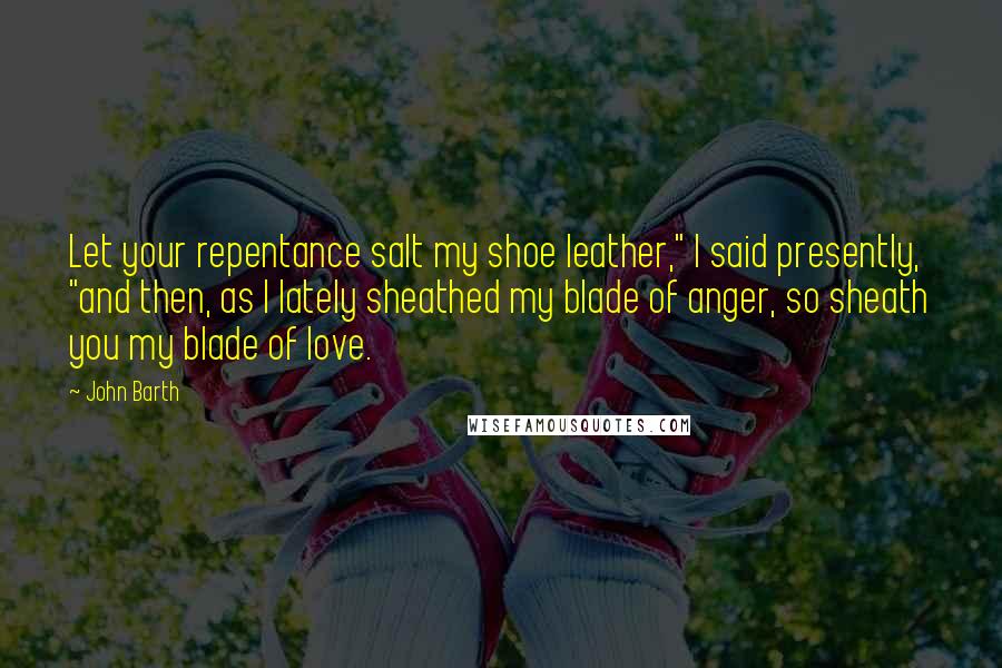 John Barth Quotes: Let your repentance salt my shoe leather," I said presently, "and then, as I lately sheathed my blade of anger, so sheath you my blade of love.
