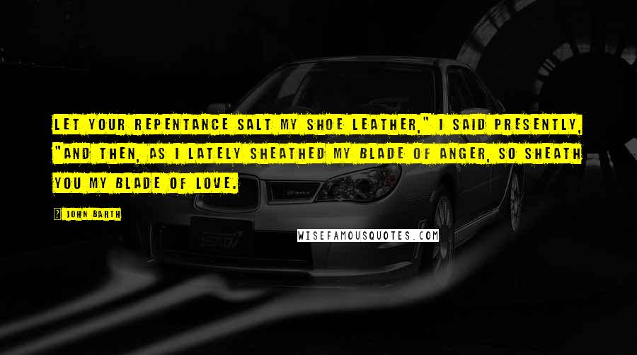 John Barth Quotes: Let your repentance salt my shoe leather," I said presently, "and then, as I lately sheathed my blade of anger, so sheath you my blade of love.