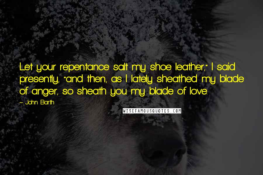 John Barth Quotes: Let your repentance salt my shoe leather," I said presently, "and then, as I lately sheathed my blade of anger, so sheath you my blade of love.