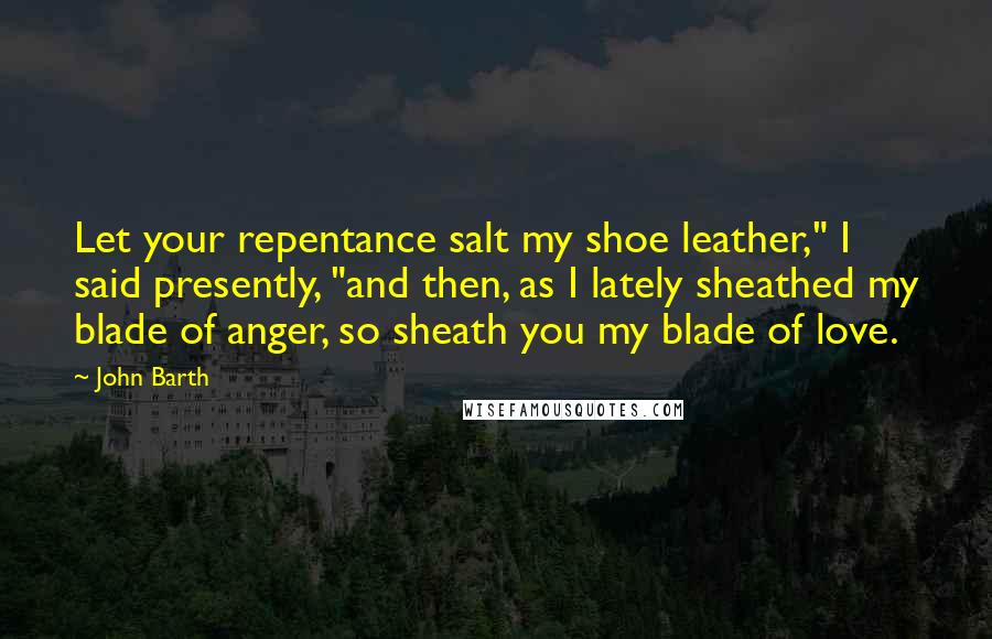 John Barth Quotes: Let your repentance salt my shoe leather," I said presently, "and then, as I lately sheathed my blade of anger, so sheath you my blade of love.