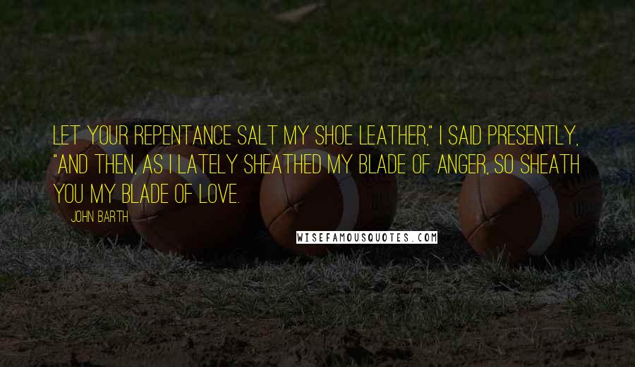 John Barth Quotes: Let your repentance salt my shoe leather," I said presently, "and then, as I lately sheathed my blade of anger, so sheath you my blade of love.