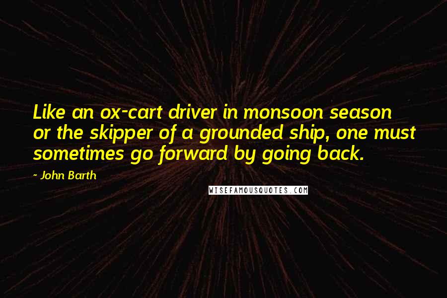 John Barth Quotes: Like an ox-cart driver in monsoon season or the skipper of a grounded ship, one must sometimes go forward by going back.