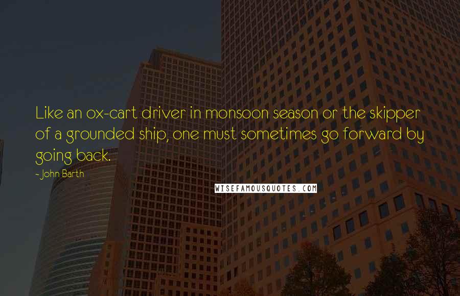 John Barth Quotes: Like an ox-cart driver in monsoon season or the skipper of a grounded ship, one must sometimes go forward by going back.