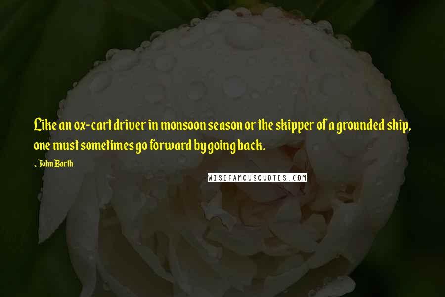 John Barth Quotes: Like an ox-cart driver in monsoon season or the skipper of a grounded ship, one must sometimes go forward by going back.