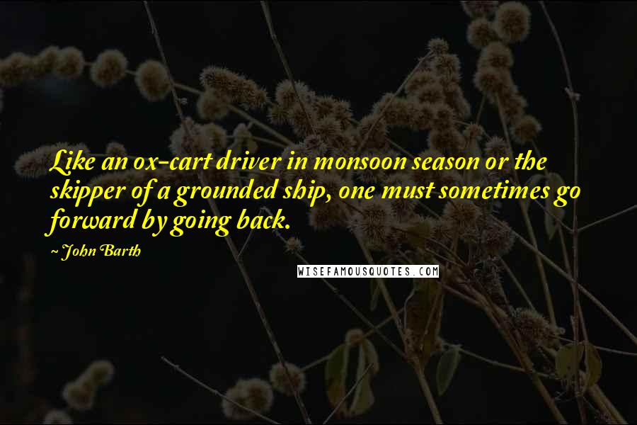 John Barth Quotes: Like an ox-cart driver in monsoon season or the skipper of a grounded ship, one must sometimes go forward by going back.