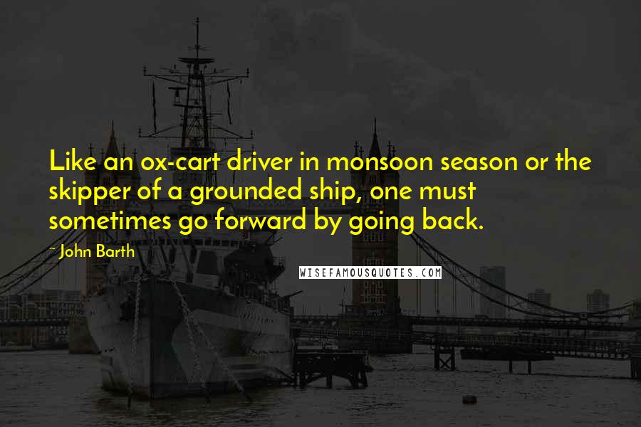 John Barth Quotes: Like an ox-cart driver in monsoon season or the skipper of a grounded ship, one must sometimes go forward by going back.