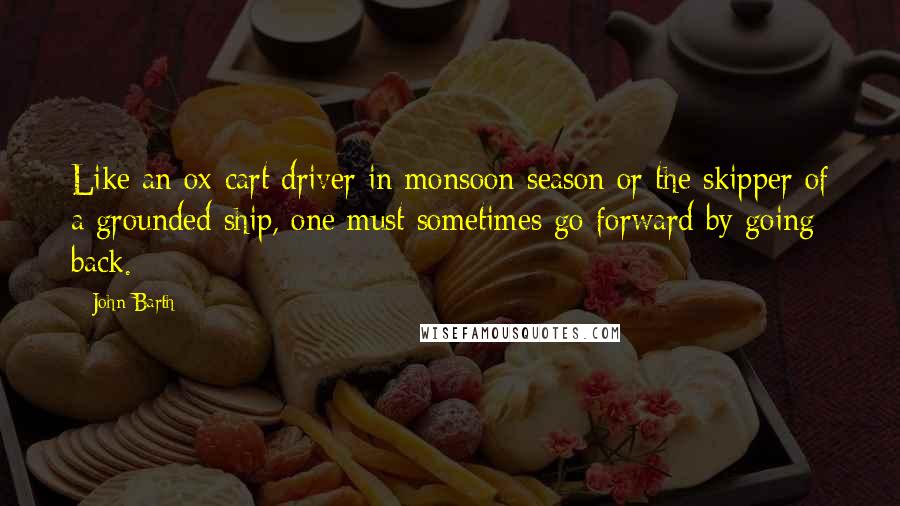 John Barth Quotes: Like an ox-cart driver in monsoon season or the skipper of a grounded ship, one must sometimes go forward by going back.