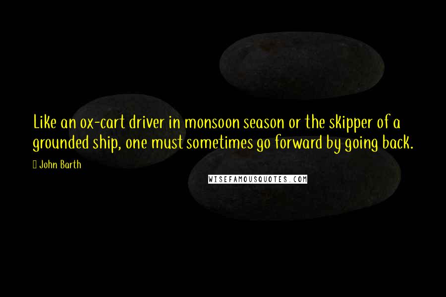 John Barth Quotes: Like an ox-cart driver in monsoon season or the skipper of a grounded ship, one must sometimes go forward by going back.