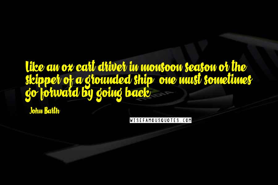 John Barth Quotes: Like an ox-cart driver in monsoon season or the skipper of a grounded ship, one must sometimes go forward by going back.