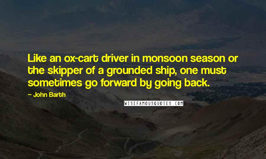 John Barth Quotes: Like an ox-cart driver in monsoon season or the skipper of a grounded ship, one must sometimes go forward by going back.