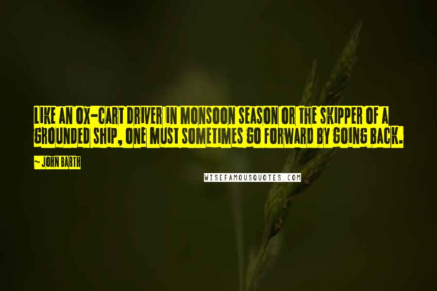 John Barth Quotes: Like an ox-cart driver in monsoon season or the skipper of a grounded ship, one must sometimes go forward by going back.